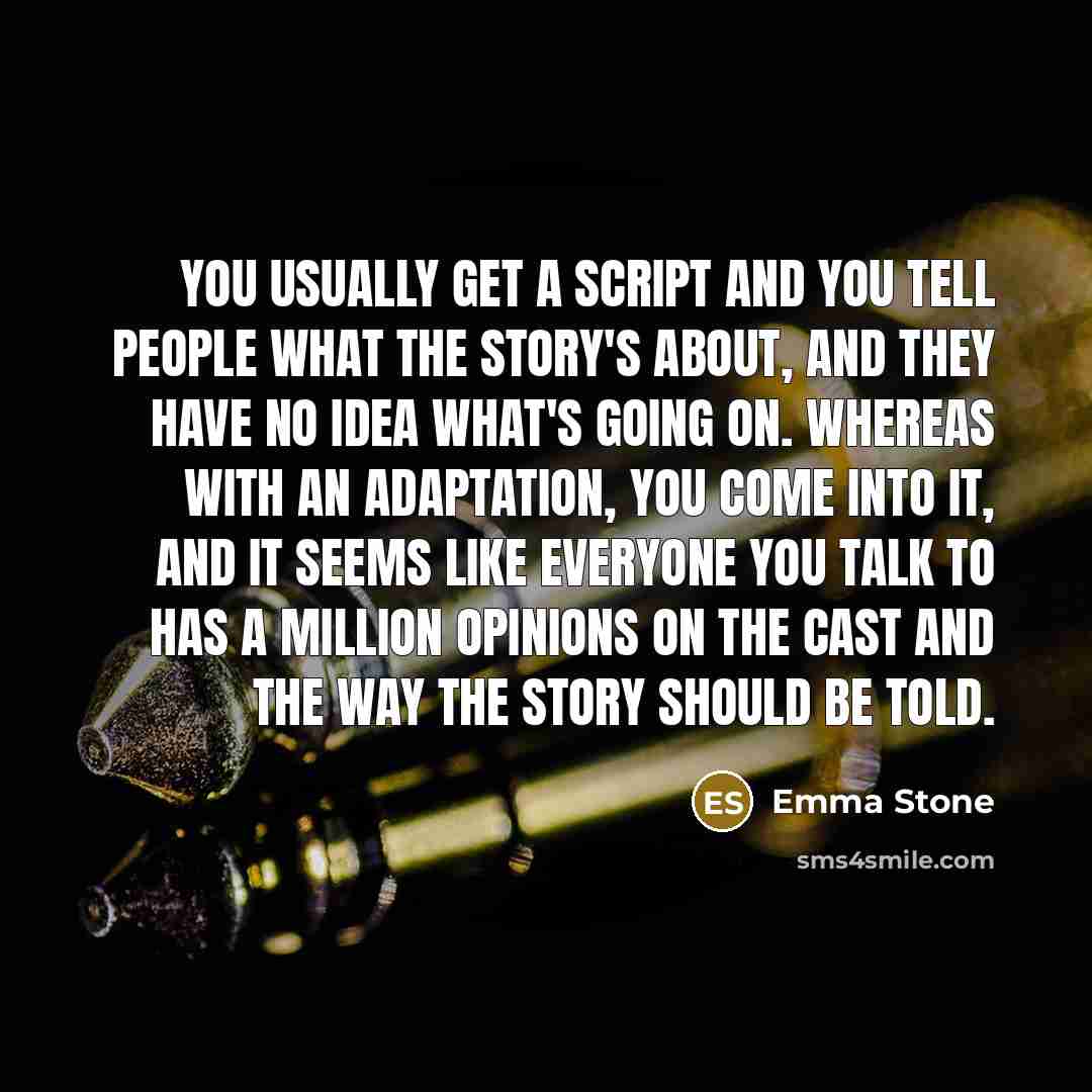 “You usually get a script and you tell people what the story's about, and they have no idea what's going on. Whereas with an adaptation, you come into it, and it seems like everyone you talk to has a million opinions on the cast and the way the story should be told.” quote by Emma Stone