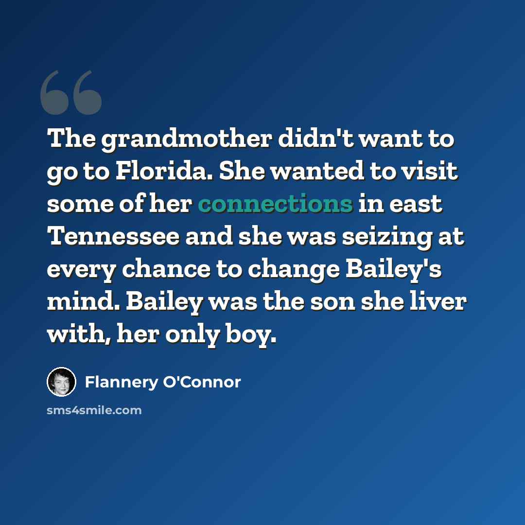 “The grandmother didn't want to go to Florida. She wanted to visit some of her connections in east Tennessee and she was seizing at every chance to change Bailey's mind. Bailey was the son she liver with, her only boy.” quote by Flannery O'Connor