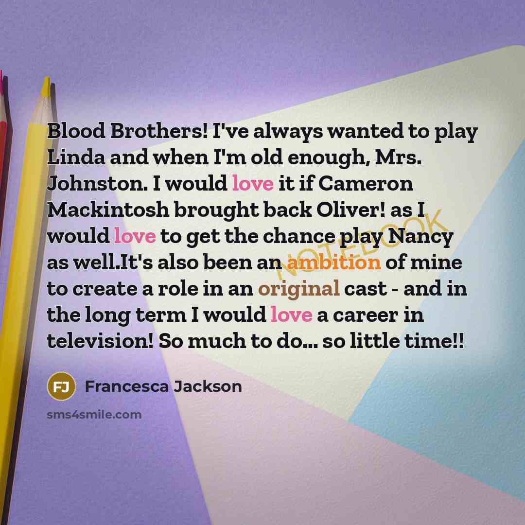 “Blood Brothers! I've always wanted to play Linda and when I'm old enough, Mrs. Johnston. I would love it if Cameron Mackintosh brought back Oliver! as I would love to get the chance play Nancy as well.It's also been an ambition of mine to create a role in an original cast - and in the long term I…” quote by Francesca Jackson