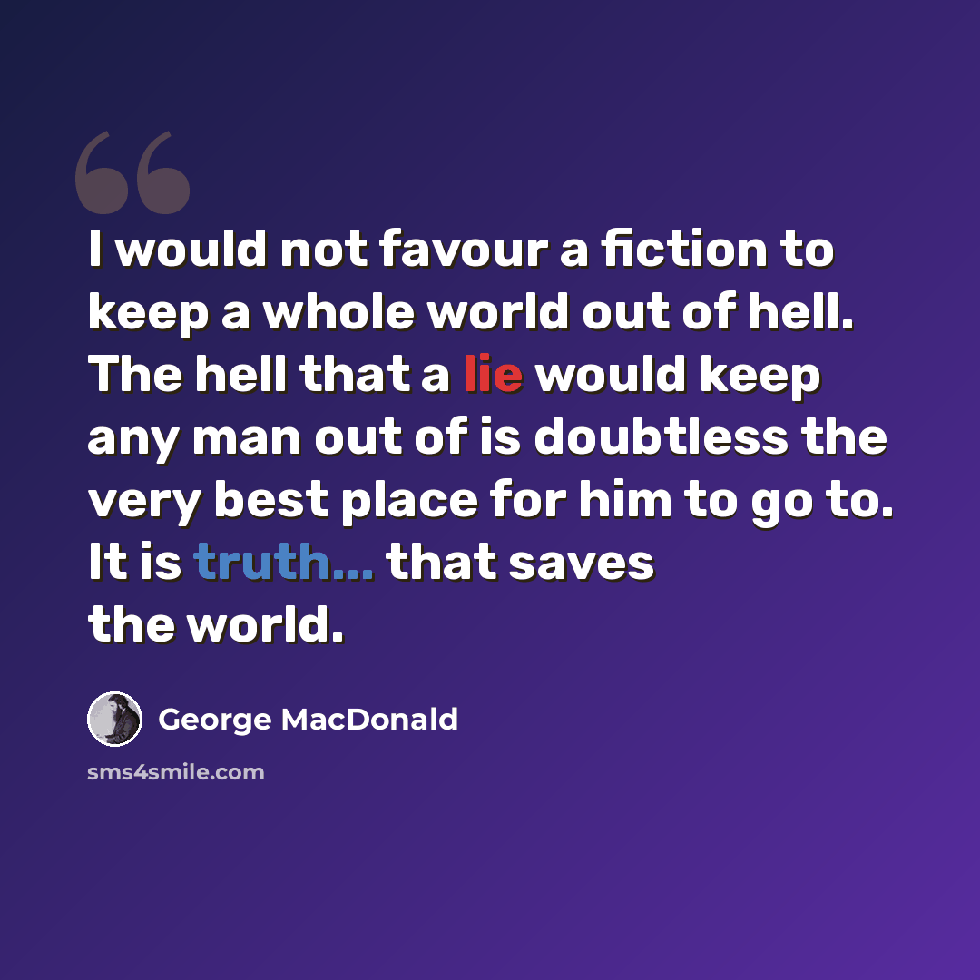 “I would not favour a fiction to keep a whole world out of hell. The hell that a lie would keep any man out of is doubtless the very best place for him to go to. It is truth... that saves the world.” quote by George MacDonald
