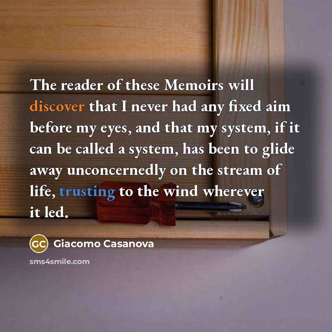 “The reader of these Memoirs will discover that I never had any fixed aim before my eyes, and that my system, if it can be called a system, has been to glide away unconcernedly on the stream of life, trusting to the wind wherever it led.” quote by Giacomo Casanova