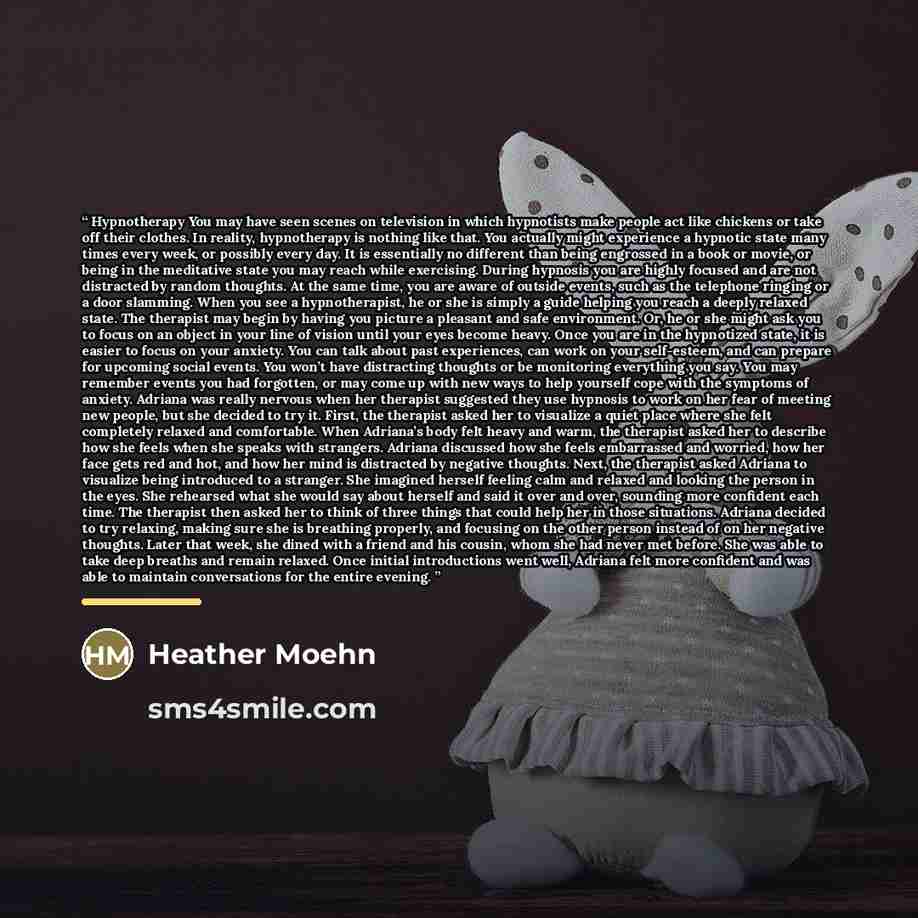 “Hypnotherapy You may have seen scenes on television in which hypnotists make people act like chickens or take off their clothes. In reality, hypnotherapy is nothing like that. You actually might experience a hypnotic state many times every week, or possibly every day. It is essentially no…” quote by Heather Moehn