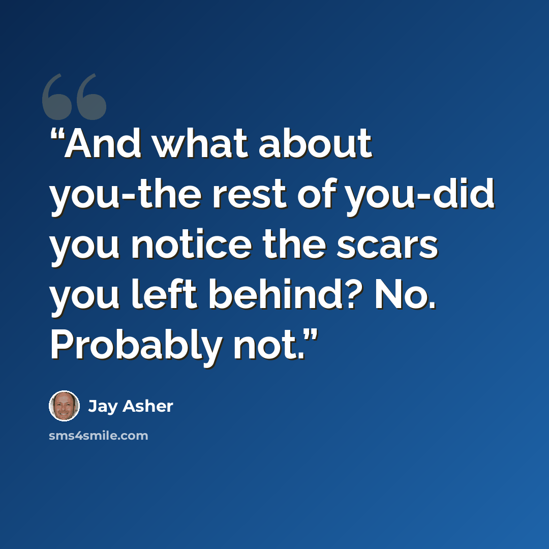 “And what about you-the rest of you-did you notice the scars you left behind? No. Probably not.” quote by Jay Asher