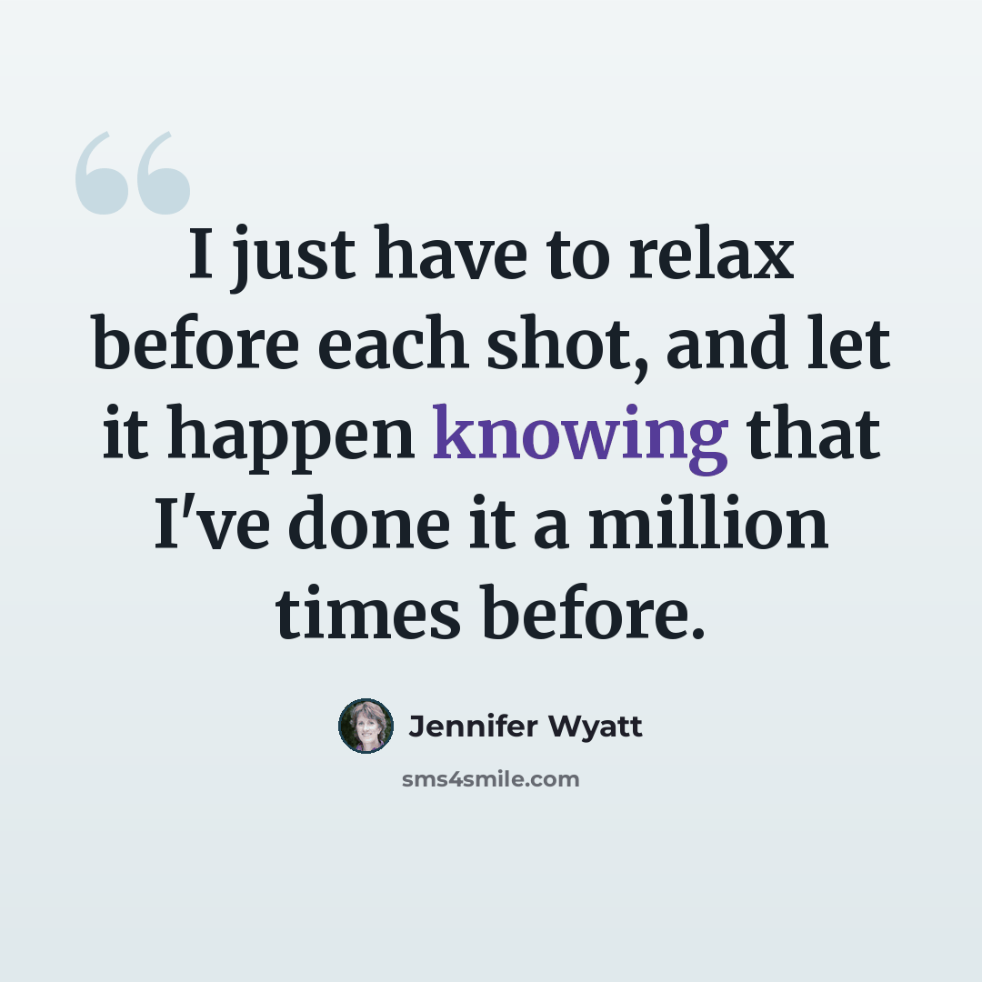 “I just have to relax before each shot, and let it happen knowing that I've done it a million times before.” quote by Jennifer Wyatt