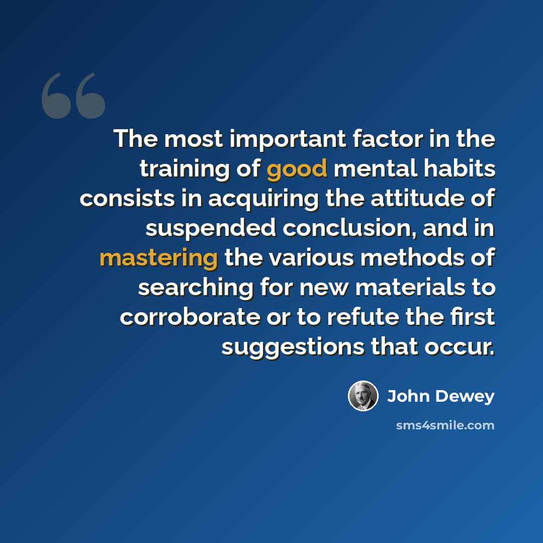 “The most important factor in the training of good mental habits consists in acquiring the attitude of suspended conclusion, and in mastering the various methods of searching for new materials to corroborate or to refute the first suggestions that occur.” quote by John Dewey
