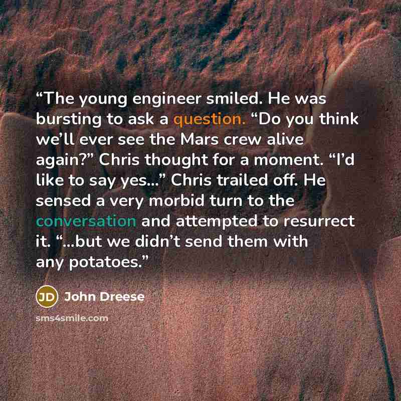“The young engineer smiled. He was bursting to ask a question. “Do you think we’ll ever see the Mars crew alive again?” Chris thought for a moment. “I’d like to say yes…” Chris trailed off. He sensed a very morbid turn to the conversation and attempted to resurrect it. “…but we didn’t send them…” quote by John Dreese