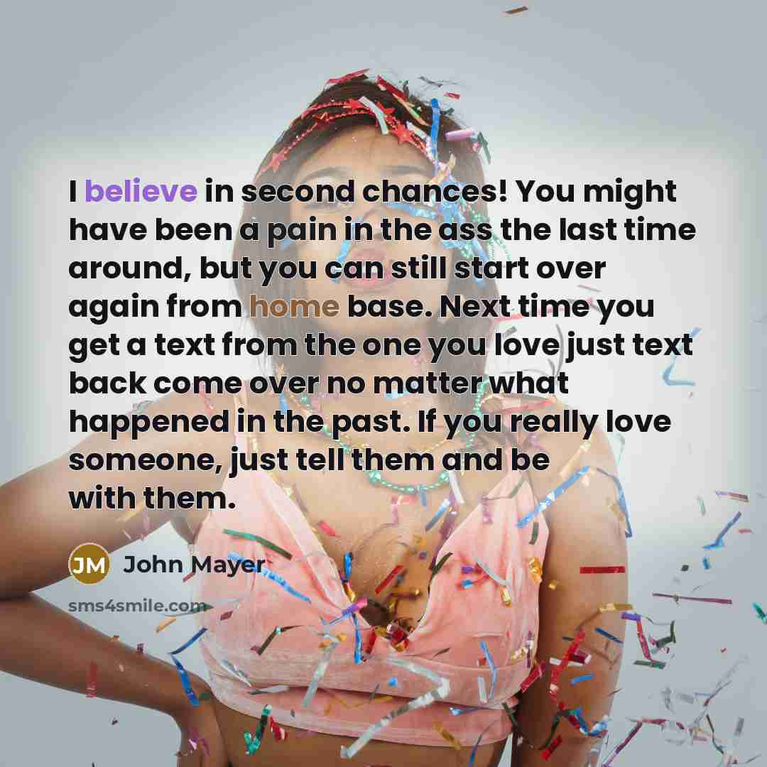 “I believe in second chances! You might have been a pain in the ass the last time around, but you can still start over again from home base. Next time you get a text from the one you love just text back come over no matter what happened in the past. If you really love someone, just tell them and be…” quote by John Mayer