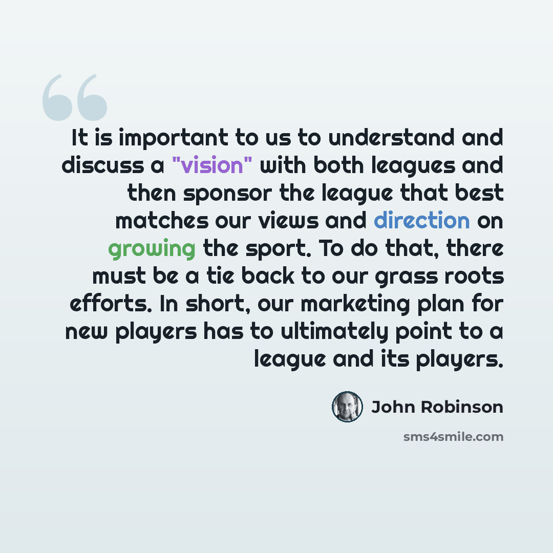 “It is important to us to understand and discuss a "vision" with both leagues and then sponsor the league that best matches our views and direction on growing the sport. To do that, there must be a tie back to our grass roots efforts. In short, our marketing plan for new players has to ultimately…” quote by John Robinson