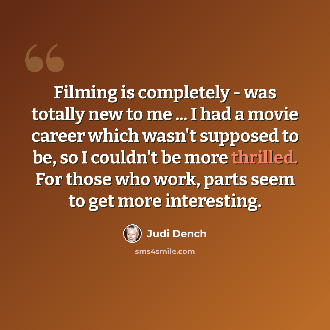“Filming is completely - was totally new to me ... I had a movie career which wasn't supposed to be, so I couldn't be more thrilled. For those who work, parts seem to get more interesting.” quote by Judi Dench