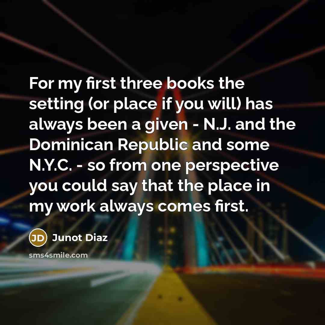 “For my first three books the setting (or place if you will) has always been a given - N.J. and the Dominican Republic and some N.Y.C. - so from one perspective you could say that the place in my work always comes first.” quote by Junot Diaz