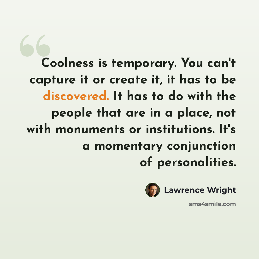 “Coolness is temporary. You can't capture it or create it, it has to be discovered. It has to do with the people that are in a place, not with monuments or institutions. It's a momentary conjunction of personalities.” quote by Lawrence Wright