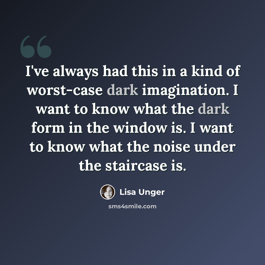 “I've always had this in a kind of worst-case dark imagination. I want to know what the dark form in the window is. I want to know what the noise under the staircase is.” quote by Lisa Unger