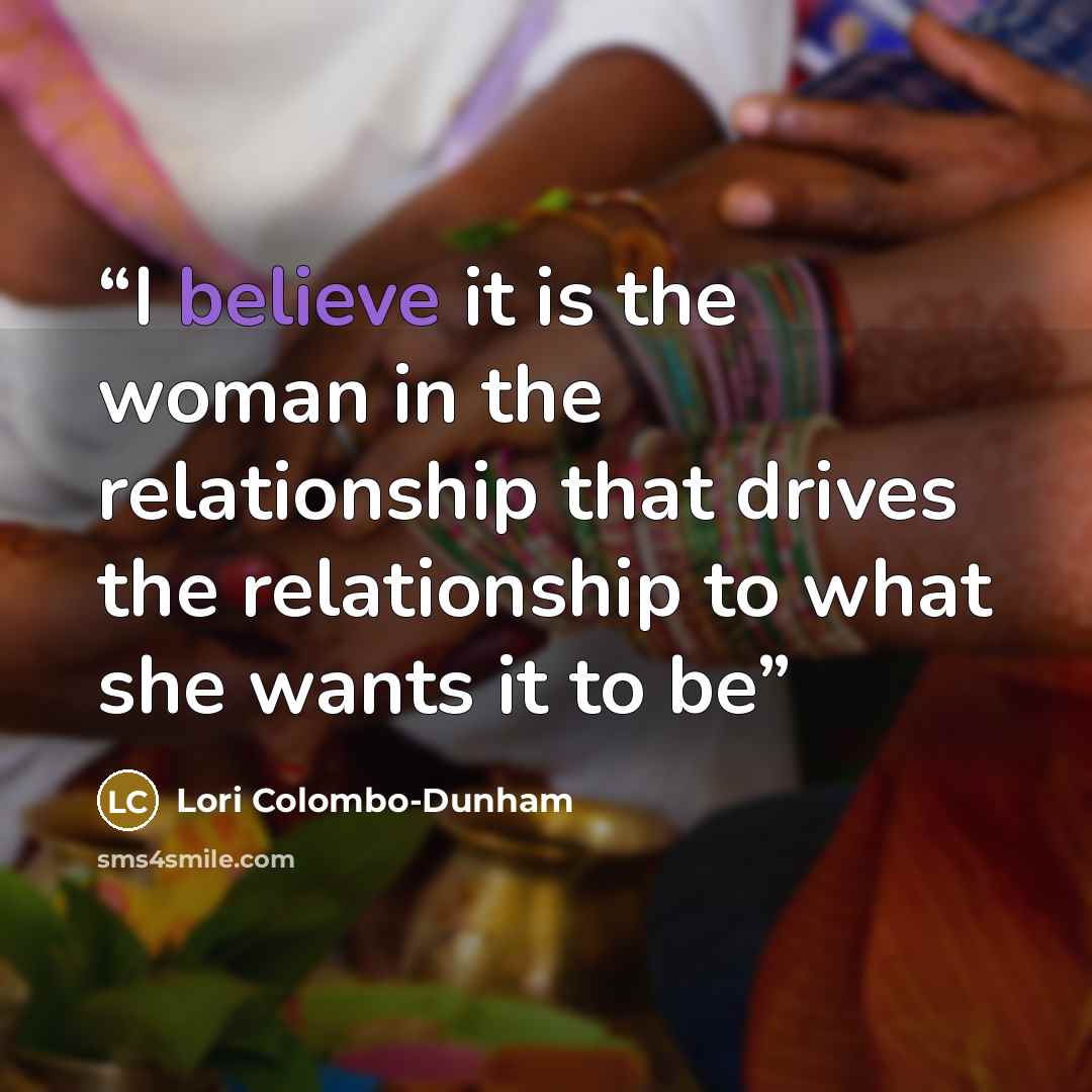 “I believe it is the woman in the relationship that drives the relationship to what she wants it to be” quote by Lori Colombo-Dunham