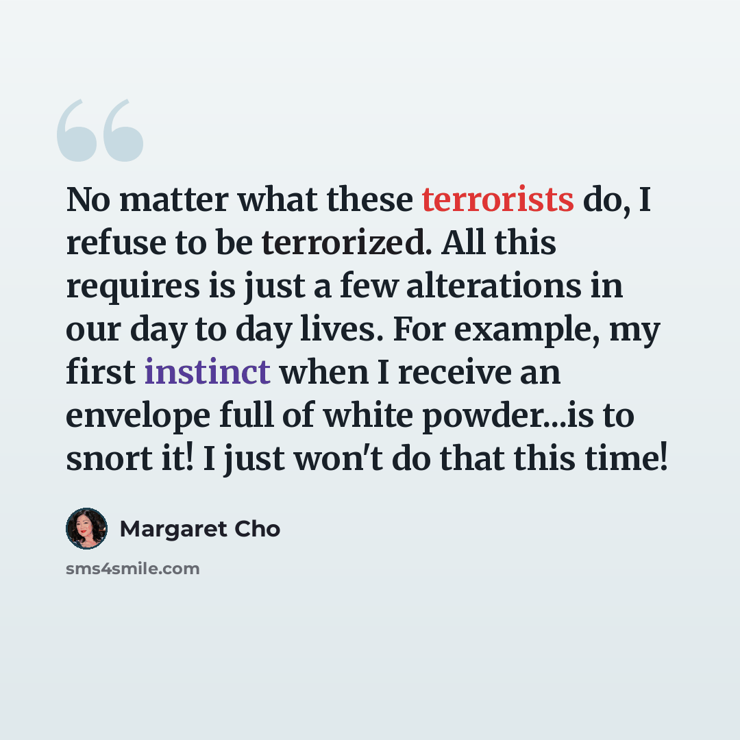 “No matter what these terrorists do, I refuse to be terrorized. All this requires is just a few alterations in our day to day lives. For example, my first instinct when I receive an envelope full of white powder...is to snort it! I just won't do that this time!” quote by Margaret Cho