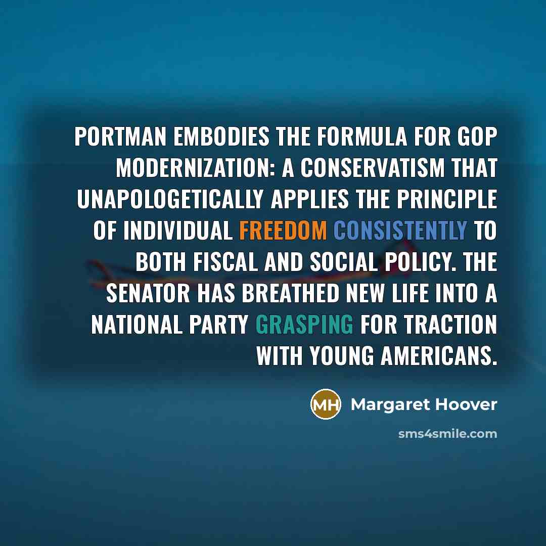 “Portman embodies the formula for GOP modernization: a conservatism that unapologetically applies the principle of individual freedom consistently to both fiscal and social policy. The senator has breathed new life into a national party grasping for traction with young Americans.” quote by Margaret Hoover