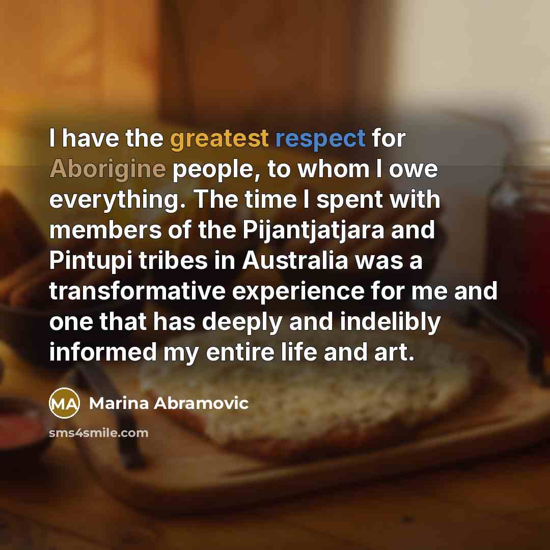 “I have the greatest respect for Aborigine people, to whom I owe everything. The time I spent with members of the Pijantjatjara and Pintupi tribes in Australia was a transformative experience for me and one that has deeply and indelibly informed my entire life and art.” quote by Marina Abramovic