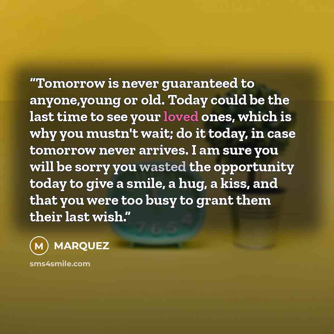 “Tomorrow is never guaranteed to anyone,young or old. Today could be the last time to see your loved ones, which is why you mustn't wait; do it today, in case tomorrow never arrives. I am sure you will be sorry you wasted the opportunity today to give a smile, a hug, a kiss, and that you were too…” quote by MARQUEZ