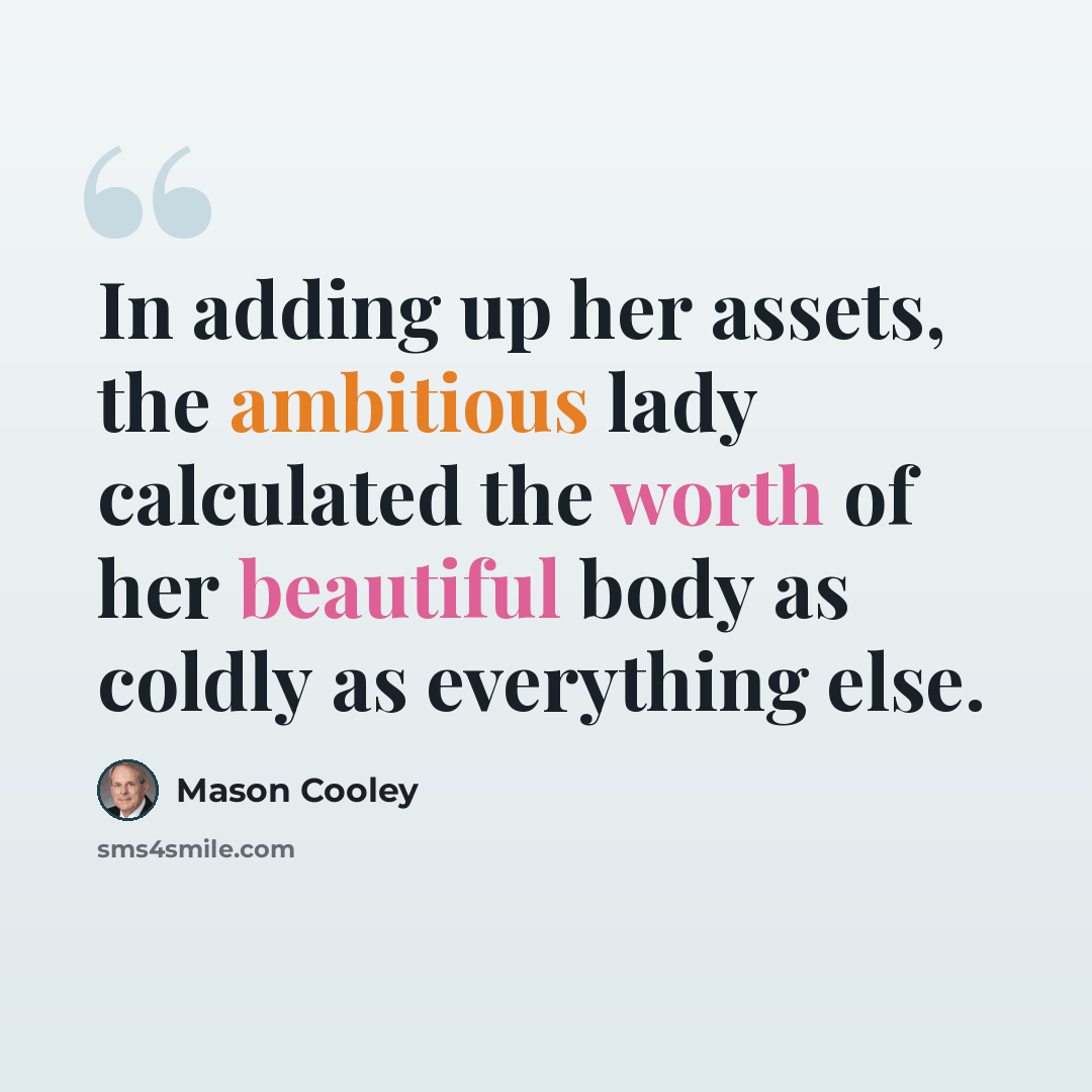 “In adding up her assets, the ambitious lady calculated the worth of her beautiful body as coldly as everything else.” quote by Mason Cooley