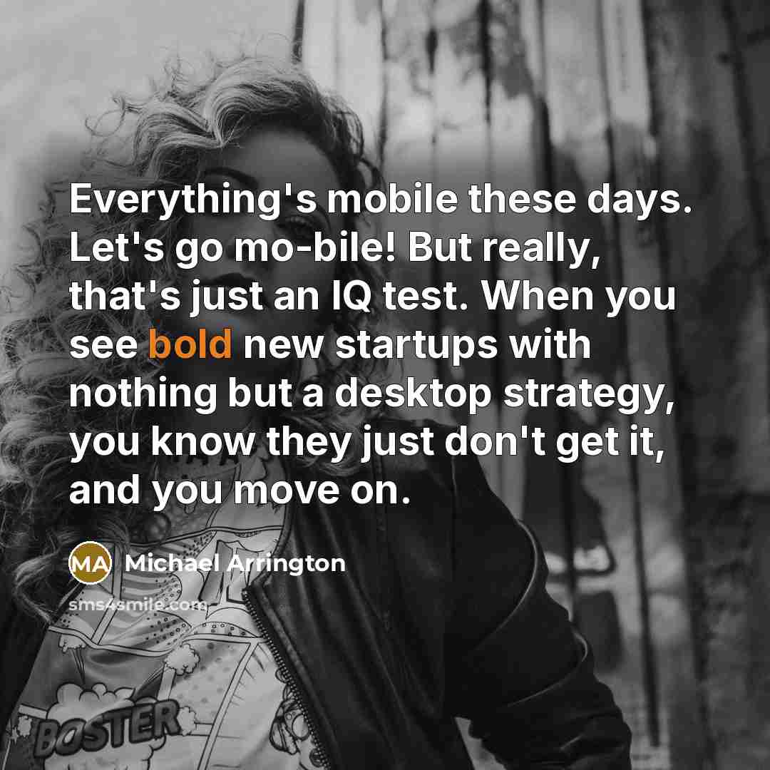 “Everything's mobile these days. Let's go mo-bile! But really, that's just an IQ test. When you see bold new startups with nothing but a desktop strategy, you know they just don't get it, and you move on.” quote by Michael Arrington