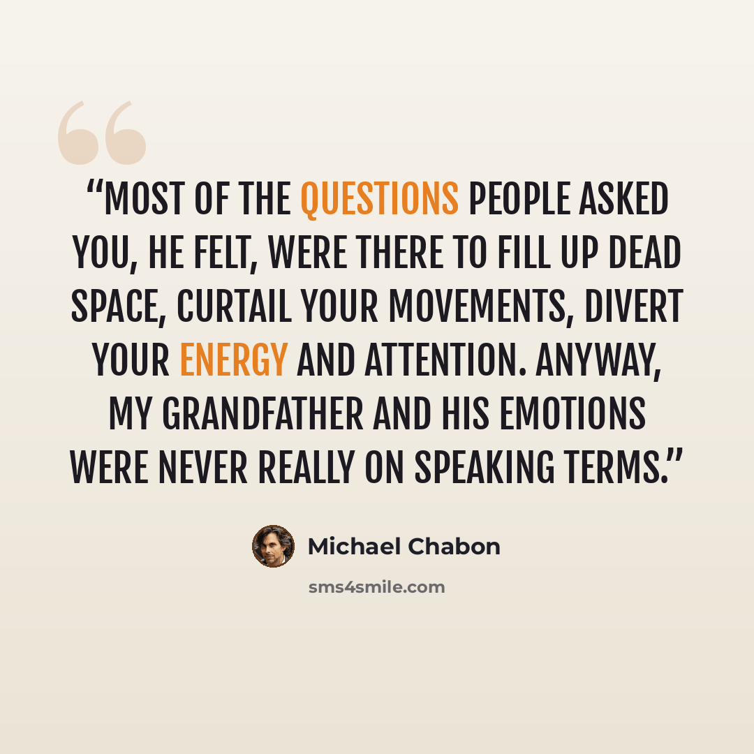 “Most of the questions people asked you, he felt, were there to fill up dead space, curtail your movements, divert your energy and attention. Anyway, my grandfather and his emotions were never really on speaking terms.” quote by Michael Chabon