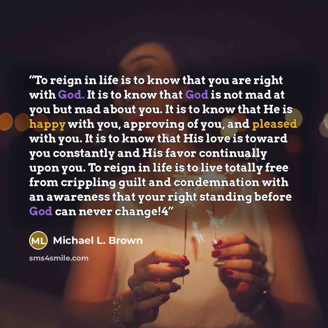“To reign in life is to know that you are right with God. It is to know that God is not mad at you but mad about you. It is to know that He is happy with you, approving of you, and pleased with you. It is to know that His love is toward you constantly and His favor continually upon you. To reign in…” quote by Michael L. Brown