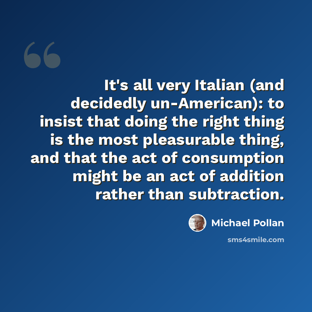 “It's all very Italian (and decidedly un-American): to insist that doing the right thing is the most pleasurable thing, and that the act of consumption might be an act of addition rather than subtraction.” quote by Michael Pollan