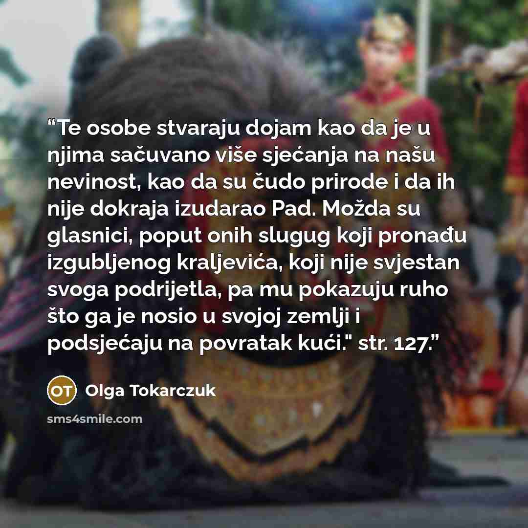 “Te osobe stvaraju dojam kao da je u njima sačuvano više sjećanja na našu nevinost, kao da su čudo prirode i da ih nije dokraja izudarao Pad. Možda su glasnici, poput onih slugug koji pronađu izgubljenog kraljevića, koji nije svjestan svoga podrijetla, pa mu pokazuju ruho što ga je nosio u svojoj…” quote by Olga Tokarczuk