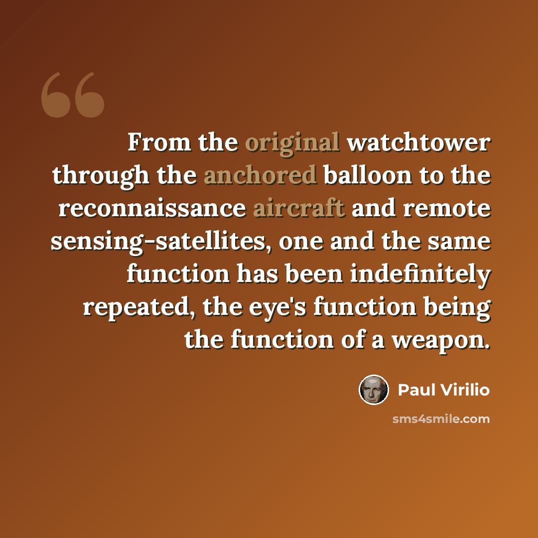 “From the original watchtower through the anchored balloon to the reconnaissance aircraft and remote sensing-satellites, one and the same function has been indefinitely repeated, the eye's function being the function of a weapon.” quote by Paul Virilio