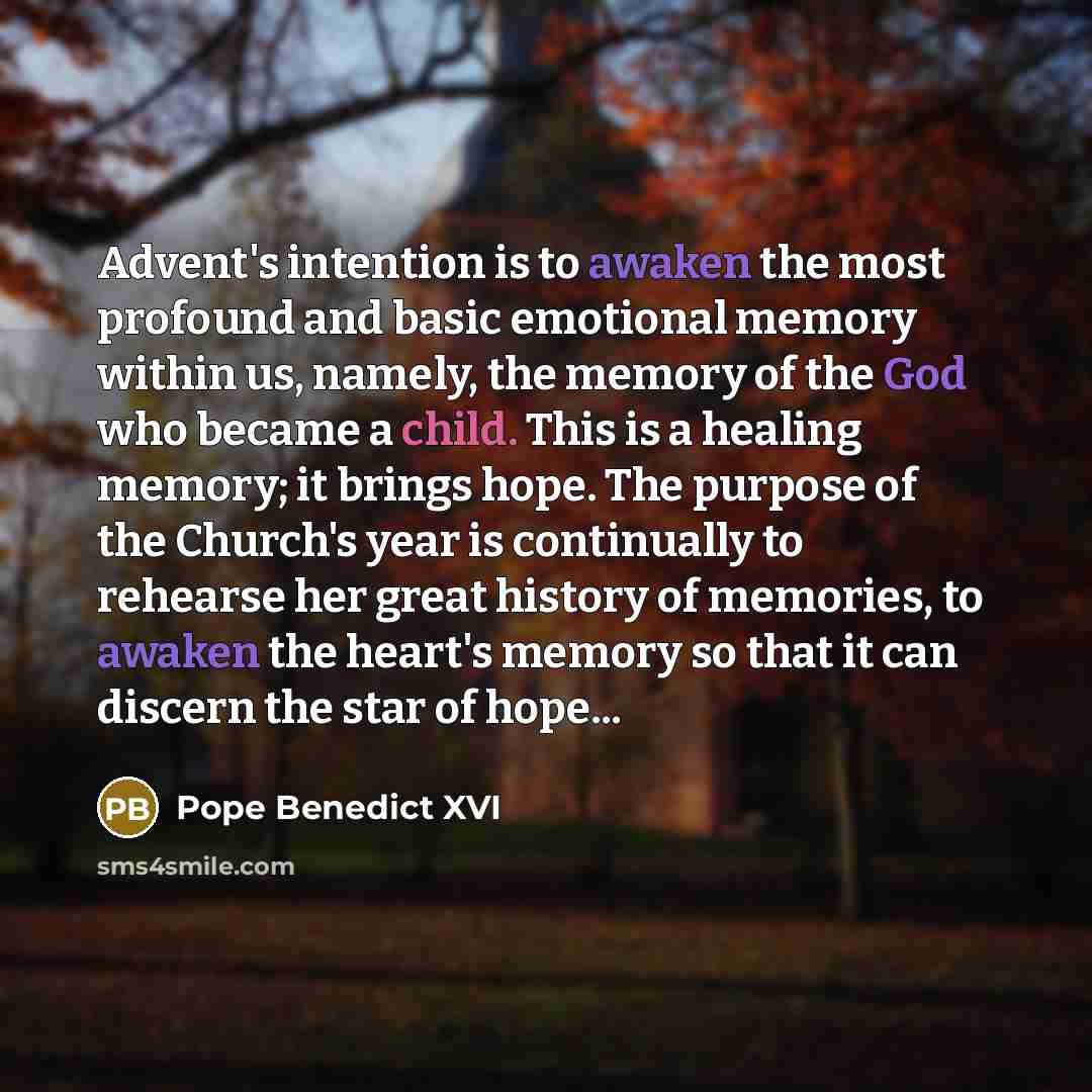 “Advent's intention is to awaken the most profound and basic emotional memory within us, namely, the memory of the God who became a child. This is a healing memory; it brings hope. The purpose of the Church's year is continually to rehearse her great history of memories, to awaken the heart's…” quote by Pope Benedict XVI