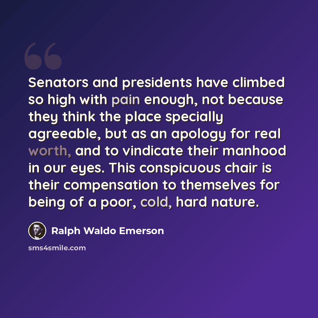 “Senators and presidents have climbed so high with pain enough, not because they think the place specially agreeable, but as an apology for real worth, and to vindicate their manhood in our eyes. This conspicuous chair is their compensation to themselves for being of a poor, cold, hard nature.” quote by Ralph Waldo Emerson