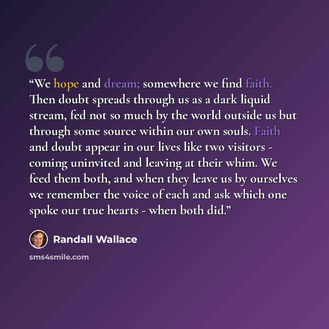 “We hope and dream; somewhere we find faith. Then doubt spreads through us as a dark liquid stream, fed not so much by the world outside us but through some source within our own souls. Faith and doubt appear in our lives like two visitors - coming uninvited and leaving at their whim. We feed them…” quote by Randall Wallace