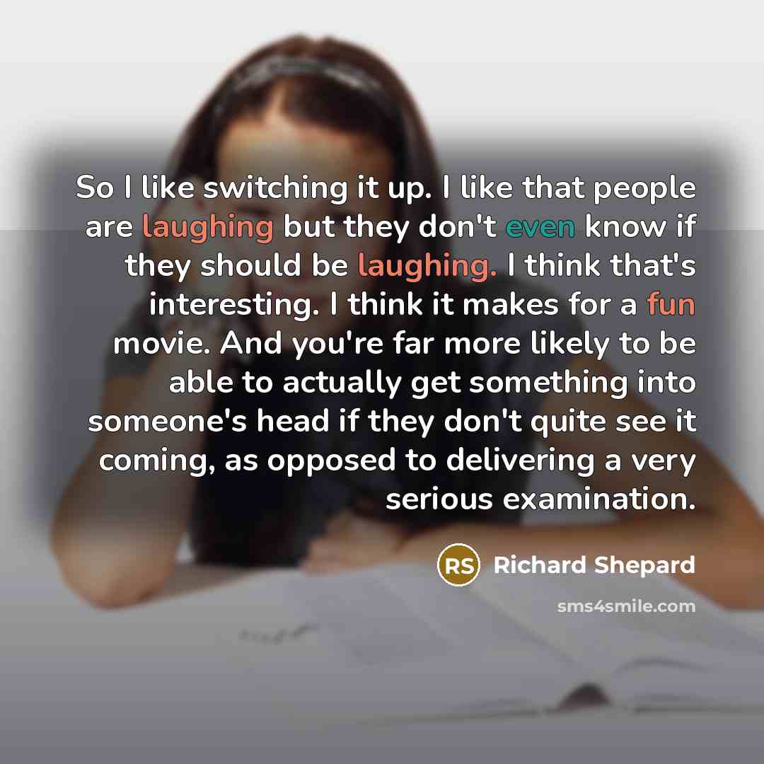 “So I like switching it up. I like that people are laughing but they don't even know if they should be laughing. I think that's interesting. I think it makes for a fun movie. And you're far more likely to be able to actually get something into someone's head if they don't quite see it coming, as…” quote by Richard Shepard