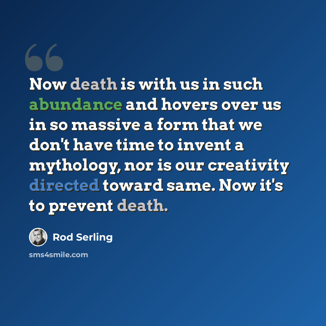 “Now death is with us in such abundance and hovers over us in so massive a form that we don't have time to invent a mythology, nor is our creativity directed toward same. Now it's to prevent death.” quote by Rod Serling