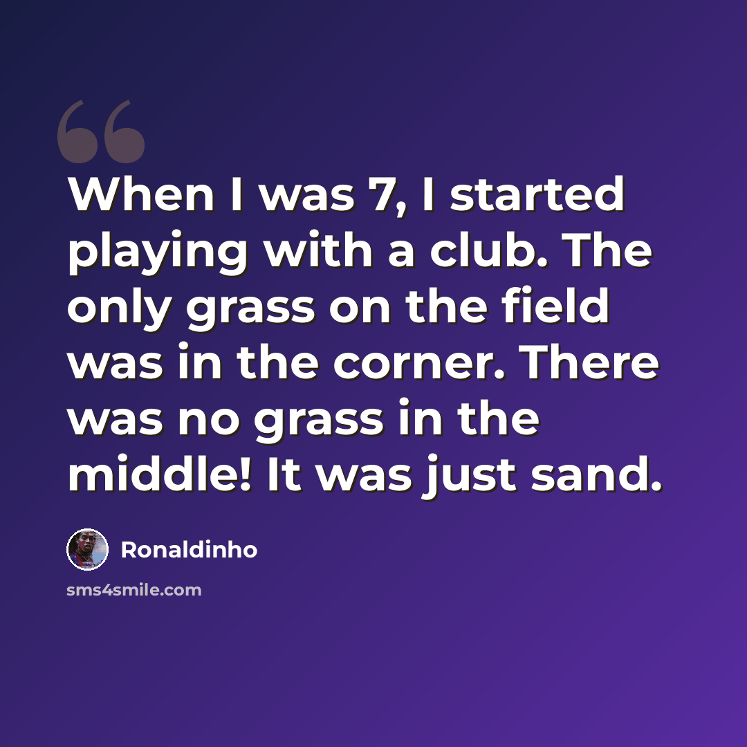 “When I was 7, I started playing with a club. The only grass on the field was in the corner. There was no grass in the middle! It was just sand.” quote by Ronaldinho