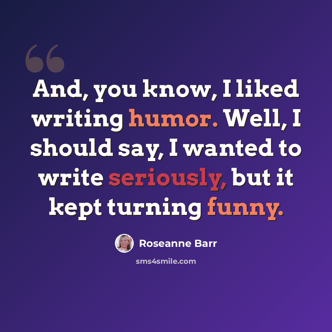 “And, you know, I liked writing humor. Well, I should say, I wanted to write seriously, but it kept turning funny.” quote by Roseanne Barr