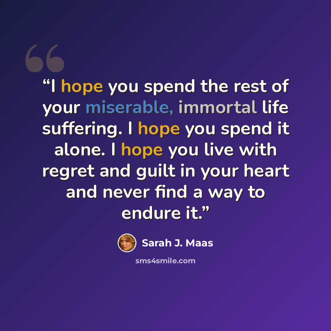 “I hope you spend the rest of your miserable, immortal life suffering. I hope you spend it alone. I hope you live with regret and guilt in your heart and never find a way to endure it.” quote by Sarah J. Maas