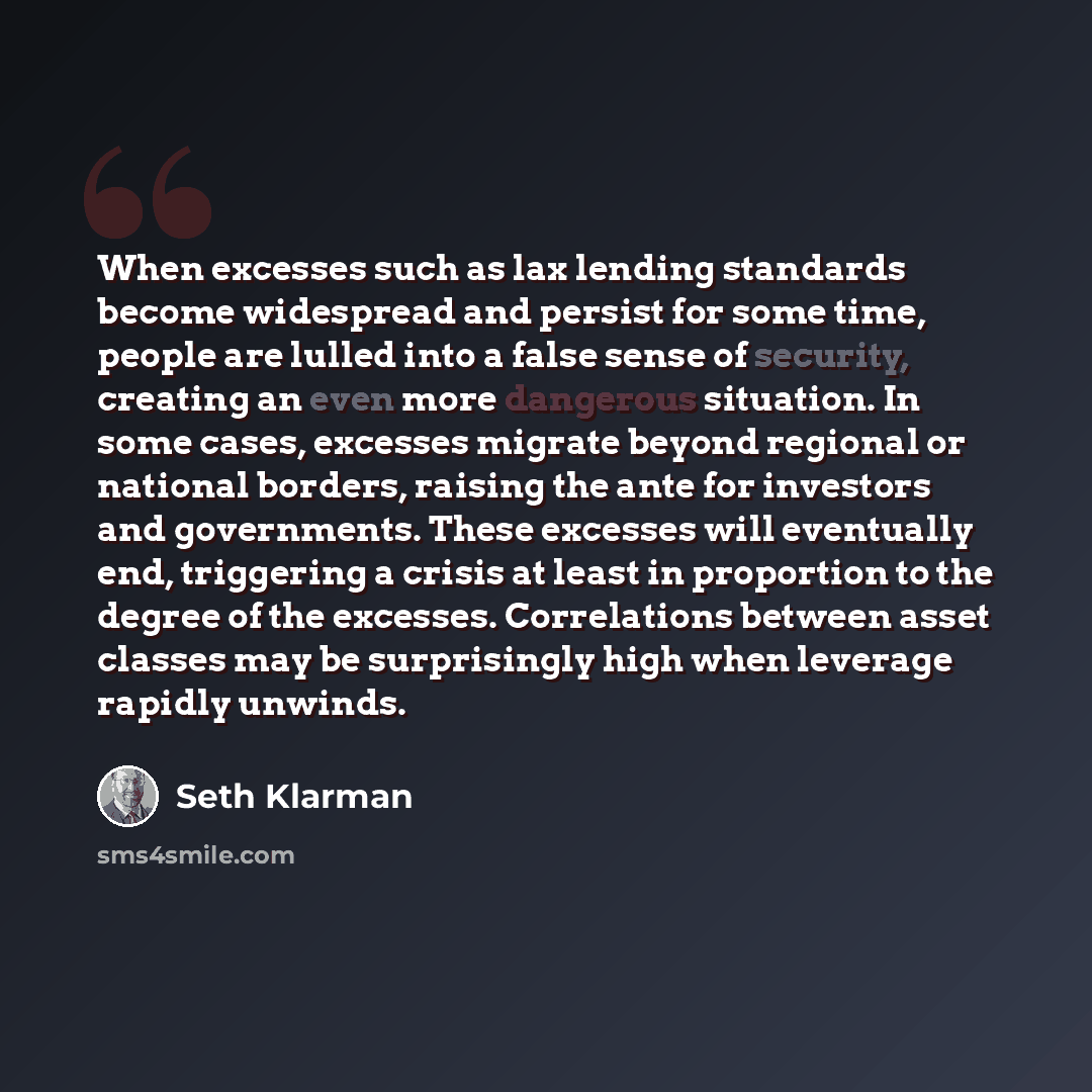 “When excesses such as lax lending standards become widespread and persist for some time, people are lulled into a false sense of security, creating an even more dangerous situation. In some cases, excesses migrate beyond regional or national borders, raising the ante for investors and governments…” quote by Seth Klarman