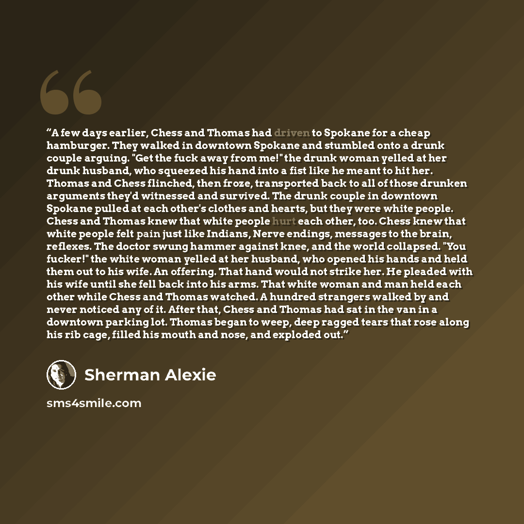 “A few days earlier, Chess and Thomas had driven to Spokane for a cheap hamburger. They walked in downtown Spokane and stumbled onto a drunk couple arguing. "Get the fuck away from me!" the drunk woman yelled at her drunk husband, who squeezed his hand into a fist like he meant to hit her. Thomas…” quote by Sherman Alexie
