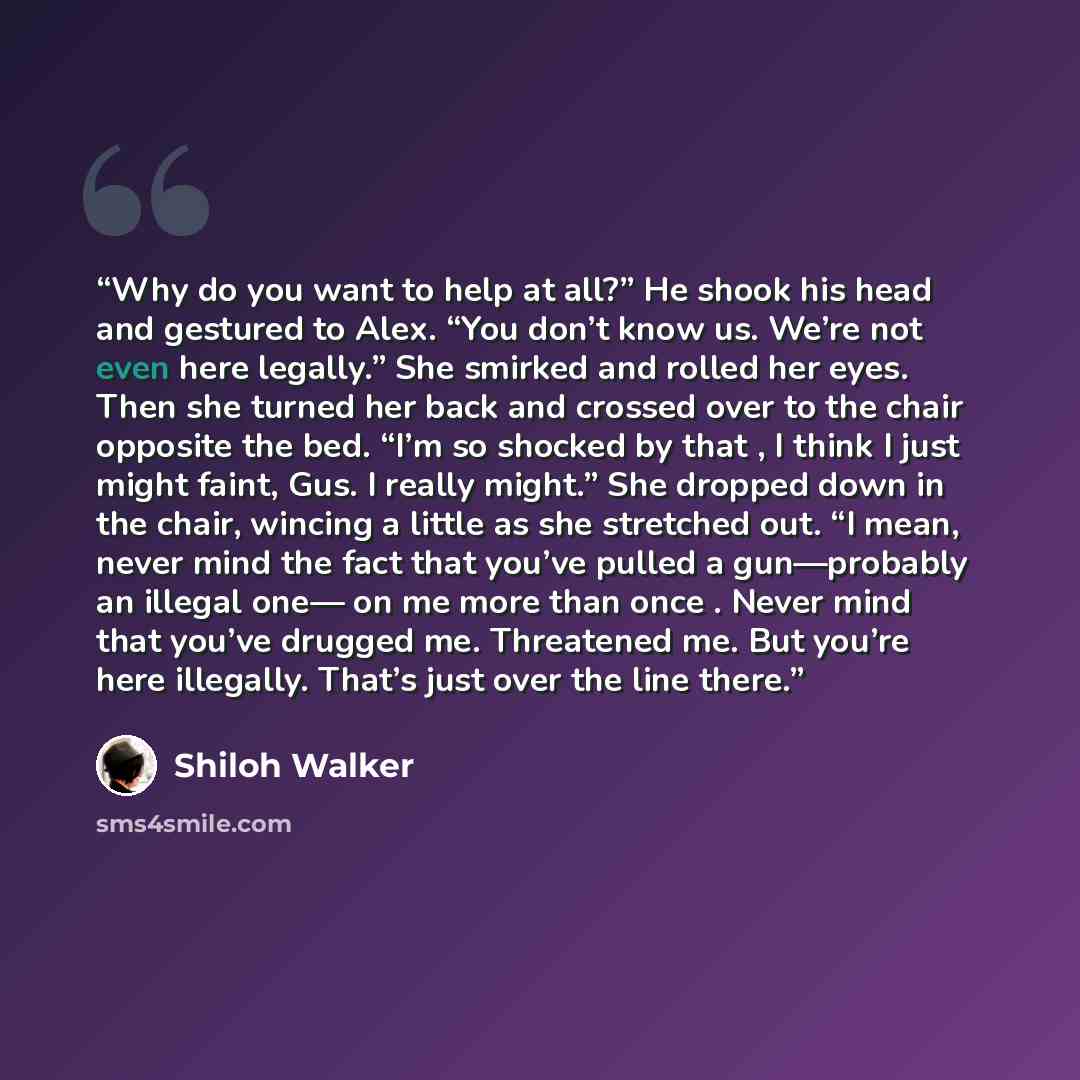 “Why do you want to help at all?” He shook his head and gestured to Alex. “You don’t know us. We’re not even here legally.” She smirked and rolled her eyes. Then she turned her back and crossed over to the chair opposite the bed. “I’m so shocked by that , I think I just might faint, Gus. I really…” quote by Shiloh Walker