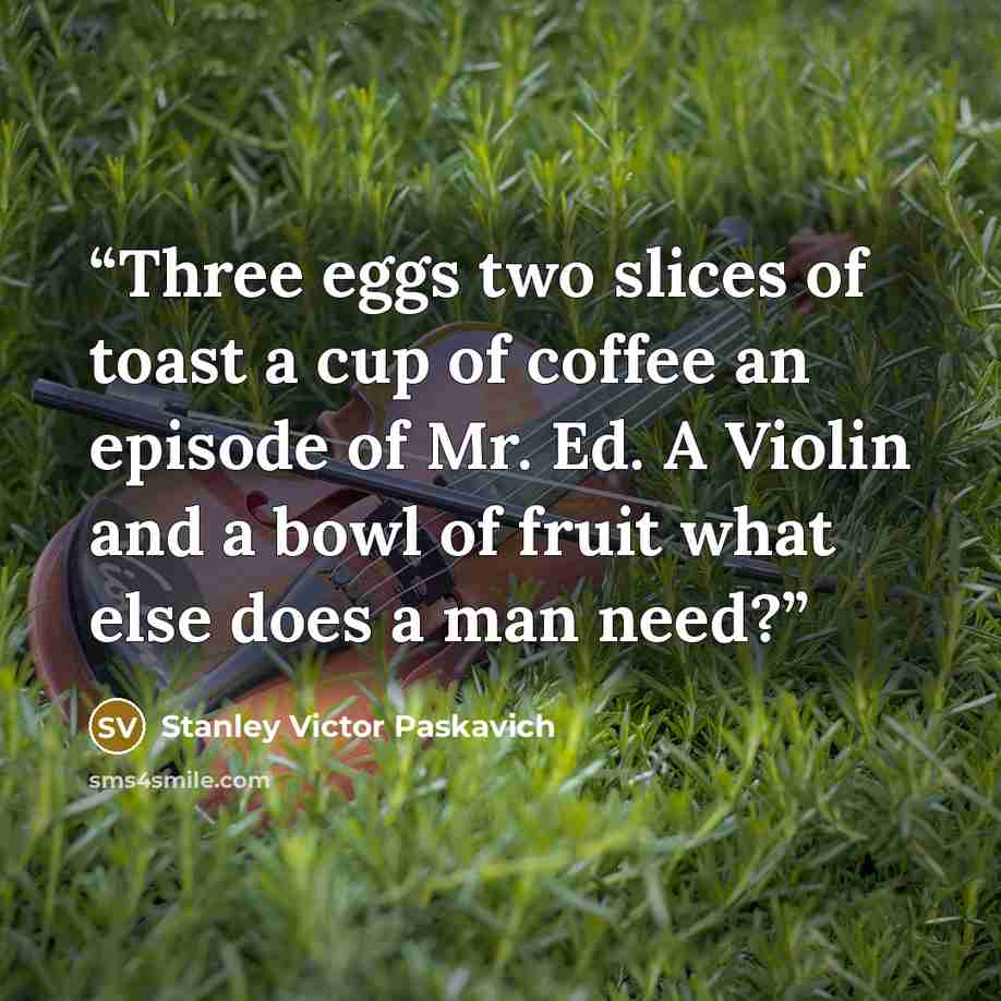 “Three eggs two slices of toast a cup of coffee an episode of Mr. Ed. A Violin and a bowl of fruit what else does a man need?” quote by Stanley Victor Paskavich
