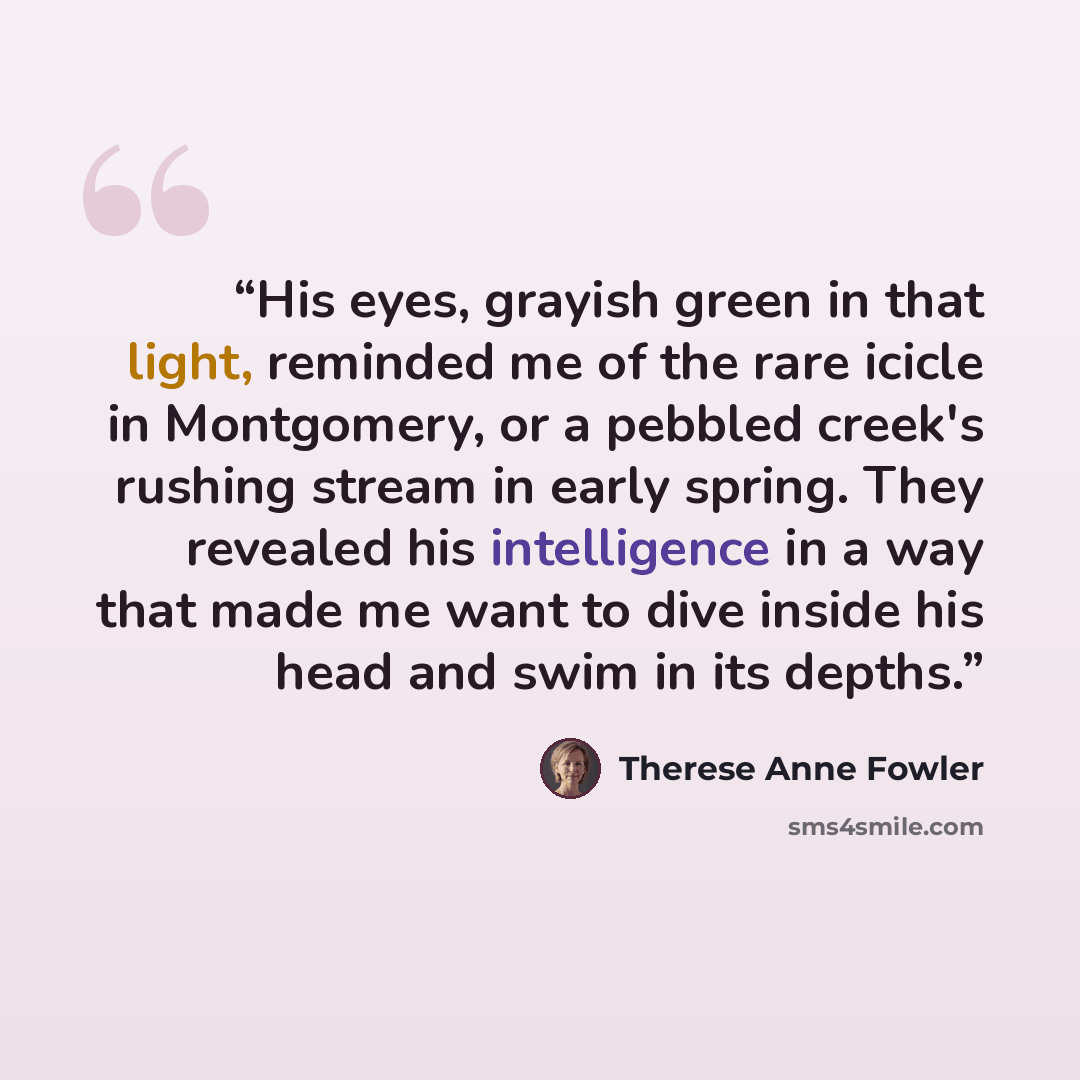 “His eyes, grayish green in that light, reminded me of the rare icicle in Montgomery, or a pebbled creek's rushing stream in early spring. They revealed his intelligence in a way that made me want to dive inside his head and swim in its depths.” quote by Therese Anne Fowler