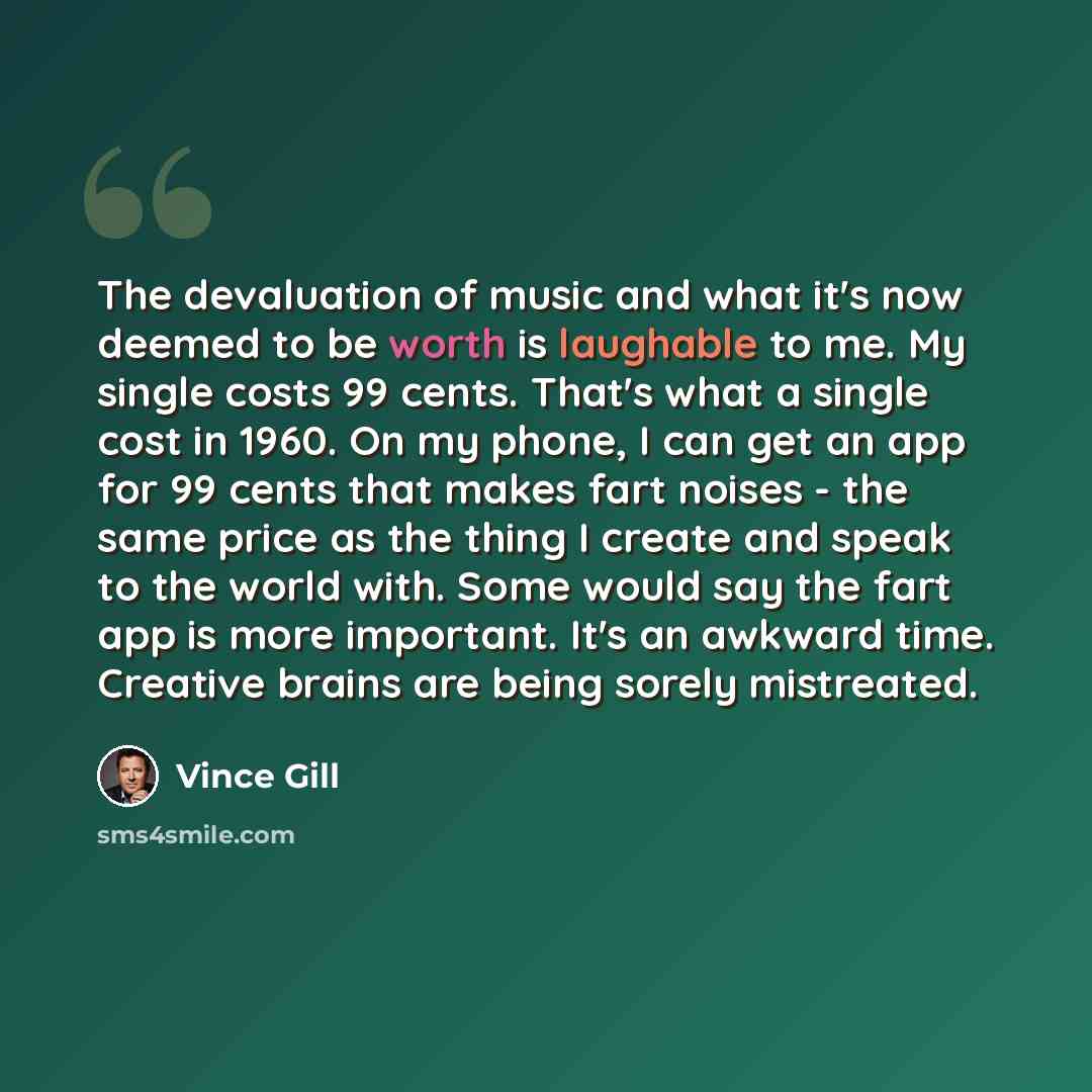 “The devaluation of music and what it's now deemed to be worth is laughable to me. My single costs 99 cents. That's what a single cost in 1960. On my phone, I can get an app for 99 cents that makes fart noises - the same price as the thing I create and speak to the world with. Some would say the…” quote by Vince Gill