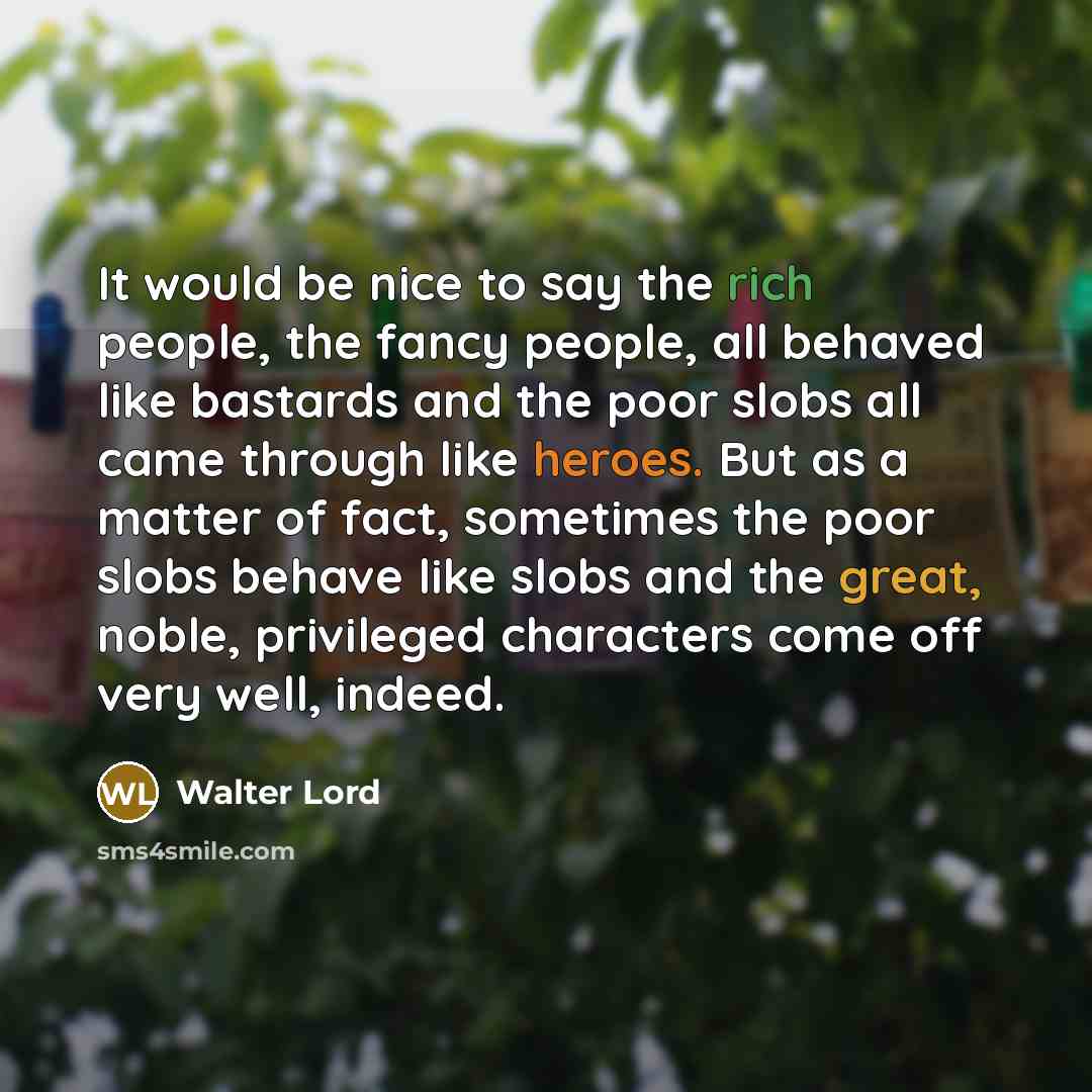 “It would be nice to say the rich people, the fancy people, all behaved like bastards and the poor slobs all came through like heroes. But as a matter of fact, sometimes the poor slobs behave like slobs and the great, noble, privileged characters come off very well, indeed.” quote by Walter Lord