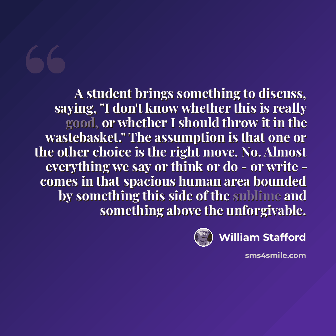 “A student brings something to discuss, saying, "I don't know whether this is really good, or whether I should throw it in the wastebasket." The assumption is that one or the other choice is the right move. No. Almost everything we say or think or do - or write - comes in that spacious human area…” quote by William Stafford