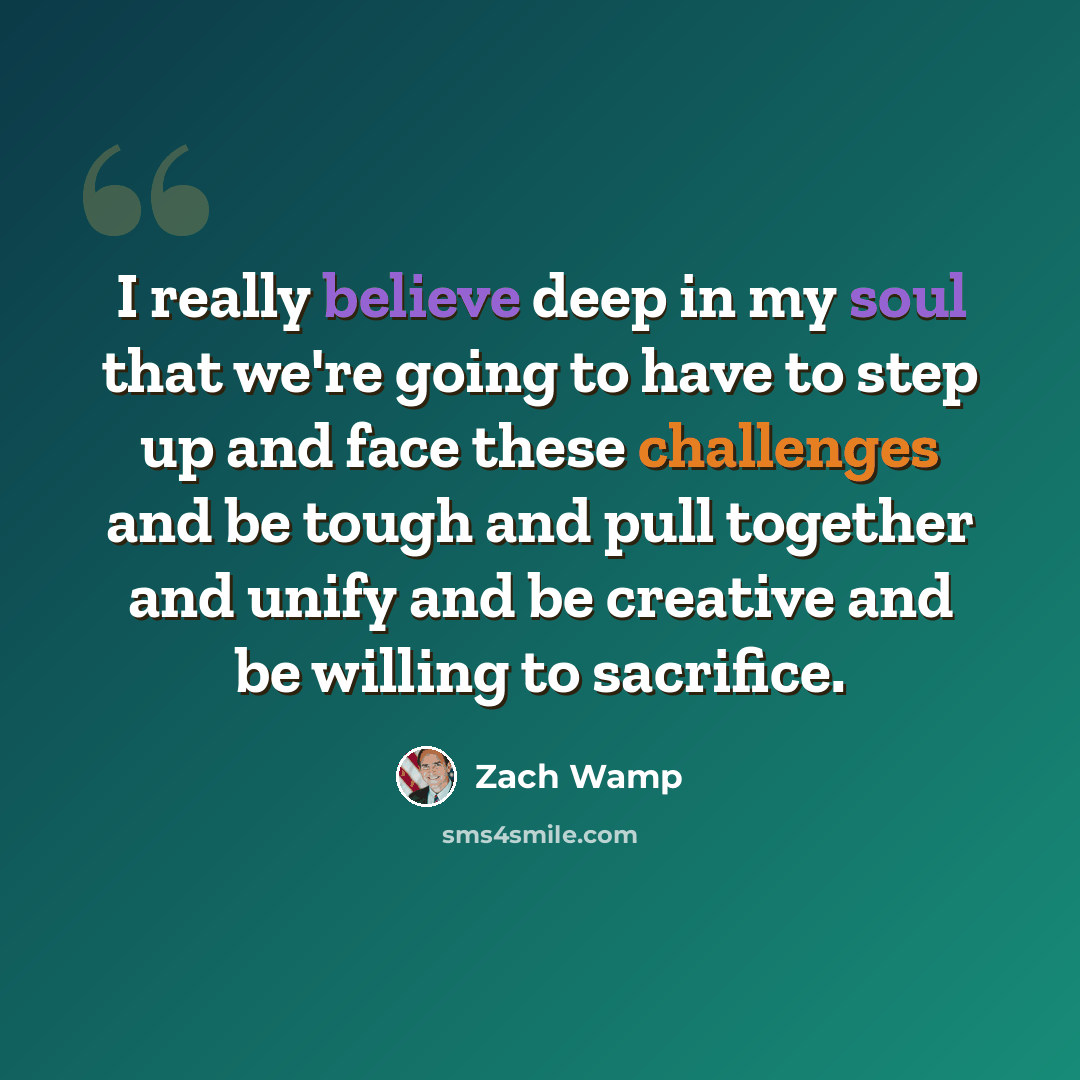 “I really believe deep in my soul that we're going to have to step up and face these challenges and be tough and pull together and unify and be creative and be willing to sacrifice.” quote by Zach Wamp