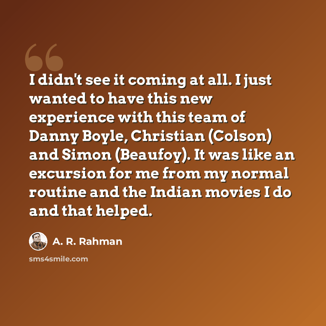 “I didn't see it coming at all. I just wanted to have this new experience with this team of Danny Boyle, Christian (Colson) and Simon (Beaufoy). It was like an excursion for me from my normal routine and the Indian movies I do and that helped.” quote by A. R. Rahman