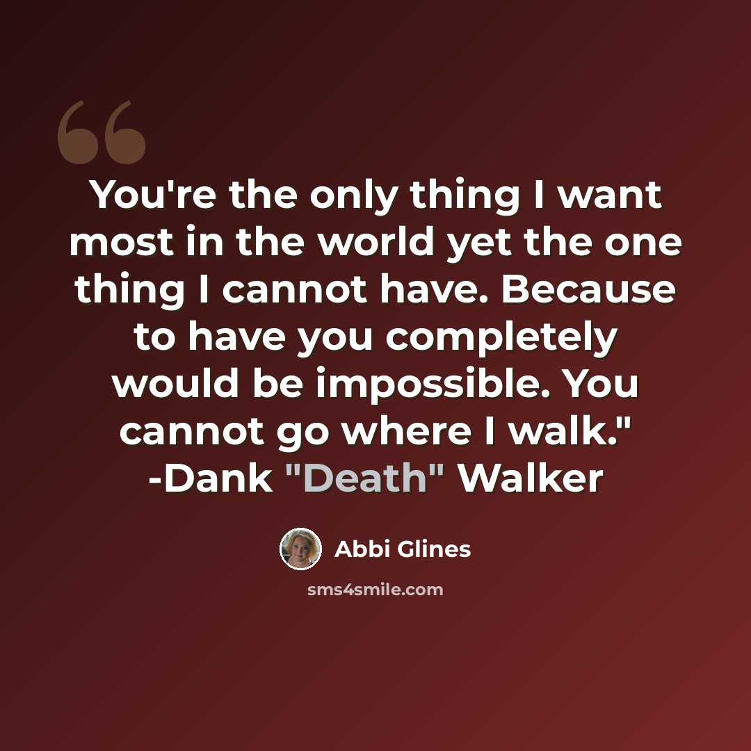 “You're the only thing I want most in the world yet the one thing I cannot have. Because to have you completely would be impossible. You cannot go where I walk." -Dank "Death" Walker” quote by Abbi Glines