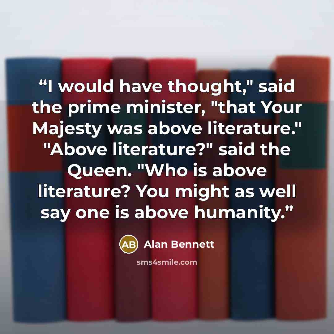 “I would have thought," said the prime minister, "that Your Majesty was above literature." "Above literature?" said the Queen. "Who is above literature? You might as well say one is above humanity.” quote by Alan Bennett