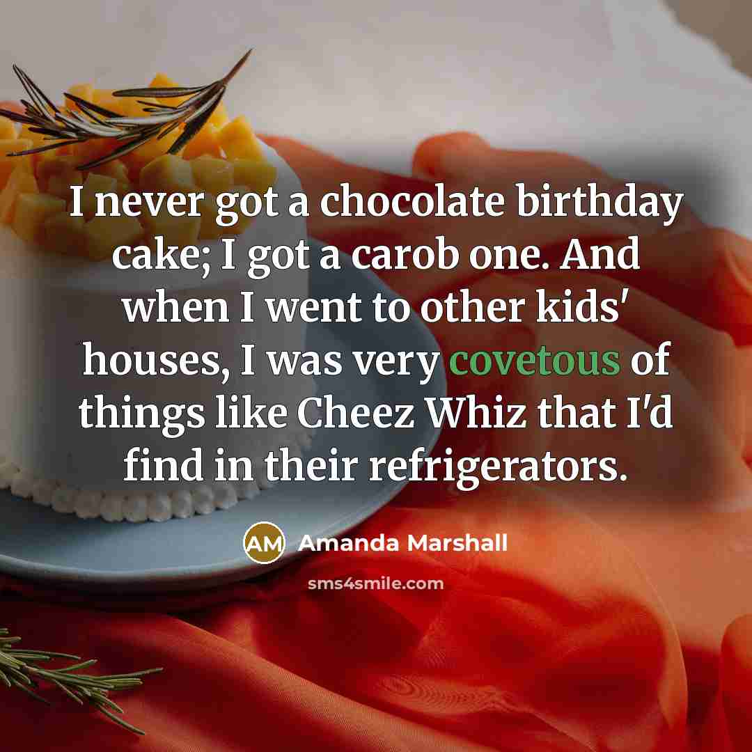 “I never got a chocolate birthday cake; I got a carob one. And when I went to other kids' houses, I was very covetous of things like Cheez Whiz that I'd find in their refrigerators.” quote by Amanda Marshall