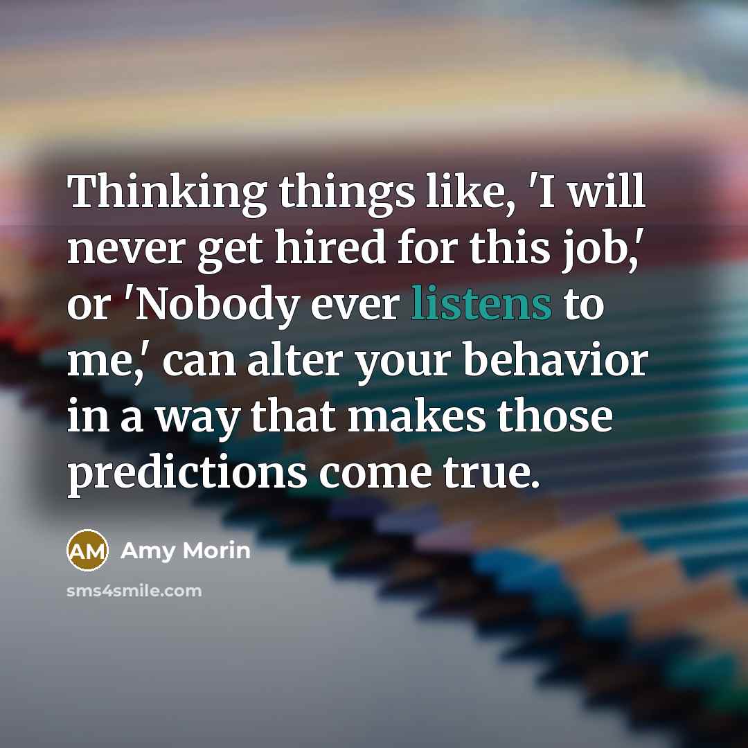 “Thinking things like, 'I will never get hired for this job,' or 'Nobody ever listens to me,' can alter your behavior in a way that makes those predictions come true.” quote by Amy Morin